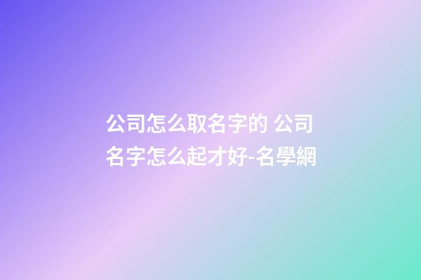 公司怎么取名字的 公司名字怎么起才好-名學網-第1張-公司起名-玄機派